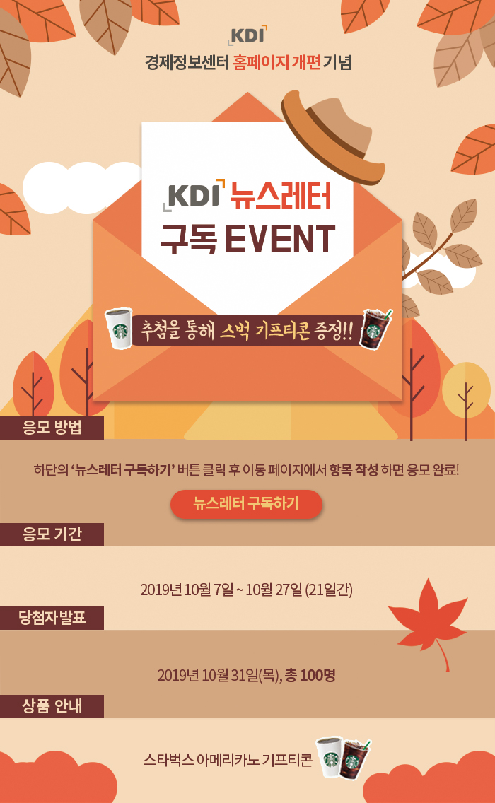 KDI 경제정보센터 홈페이지 개편 기념 / KDI 뉴스레터 구독 EVENT / 추첨을 통해 스벅 기프티콘 증정!! / 응모방법: 하단의 '뉴스레터 구독하기' 버튼 클릭 후 이동 페이지에서 항목 작성 하면 응모 완료! / 응모 기간: 2019년 10월 7일~10월 27일(21일간) / 당첨자 발표: 2019년 10월 31일(목), 총 100명 / 상품 안내: 스타벅스 아메리카노 기프티콘
